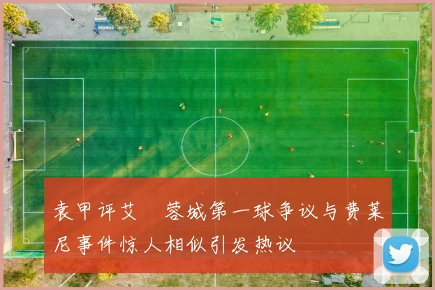 袁甲评艾堃蓉城第一球争议与费莱尼事件惊人相似引发热议