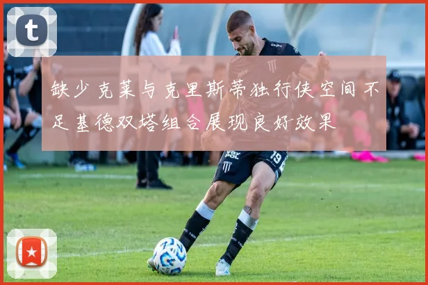 缺少克莱与克里斯蒂独行侠空间不足基德双塔组合展现良好效果