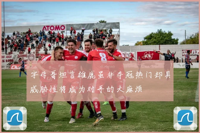 字母哥坦言雄鹿虽非夺冠热门却具威胁性将成为对手的大麻烦