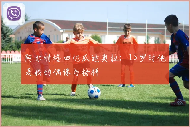 阿尔特塔回忆瓜迪奥拉：15岁时他是我的偶像与榜样