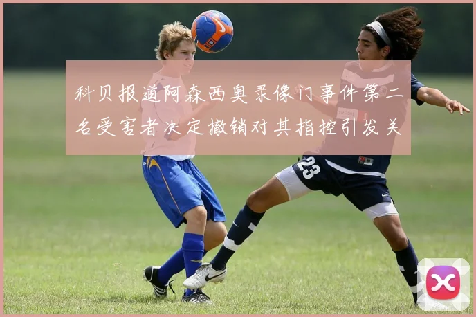 科贝报道阿森西奥录像门事件第二名受害者决定撤销对其指控引发关注
