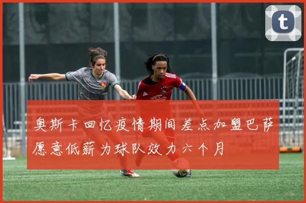奥斯卡回忆疫情期间差点加盟巴萨愿意低薪为球队效力六个月