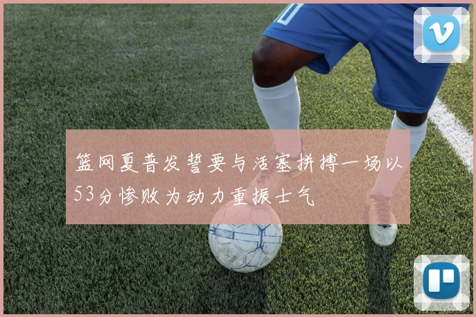 篮网夏普发誓要与活塞拼搏一场以53分惨败为动力重振士气