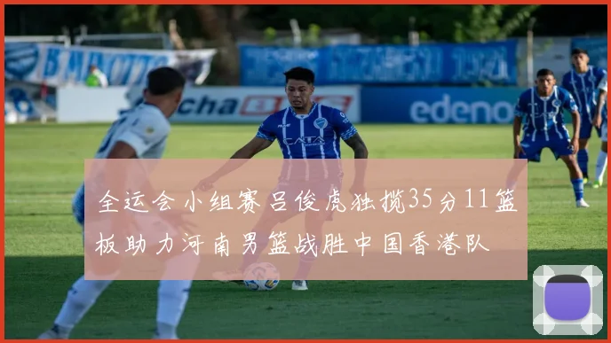 全运会小组赛吕俊虎独揽35分11篮板助力河南男篮战胜中国香港队