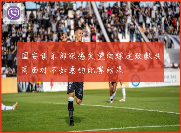 国安俱乐部深感失望向球迷致歉共同面对不如意的比赛结果