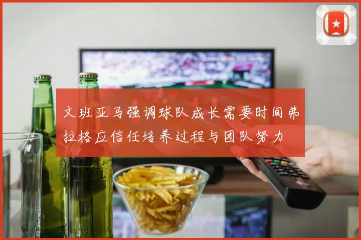 文班亚马强调球队成长需要时间弗拉格应信任培养过程与团队努力