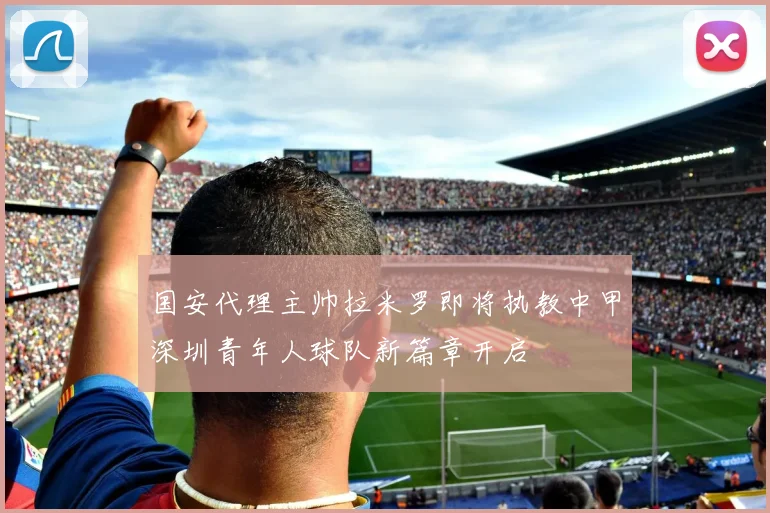 国安代理主帅拉米罗即将执教中甲深圳青年人球队新篇章开启
