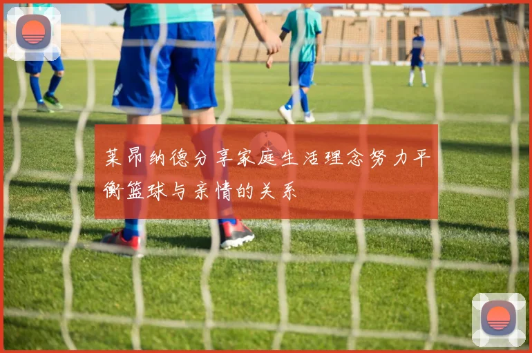 莱昂纳德分享家庭生活理念努力平衡篮球与亲情的关系