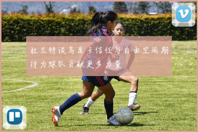 杜兰特谈乌度卡信任与自由空间期待为球队贡献更多力量