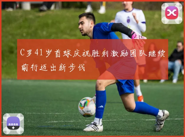 C罗41岁首球庆祝胜利激励团队继续前行迈出新步伐