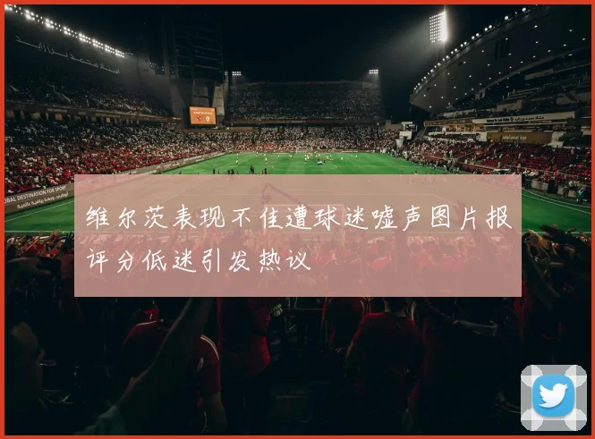 维尔茨表现不佳遭球迷嘘声图片报评分低迷引发热议