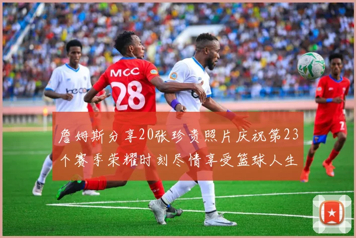 詹姆斯分享20张珍贵照片庆祝第23个赛季荣耀时刻尽情享受篮球人生